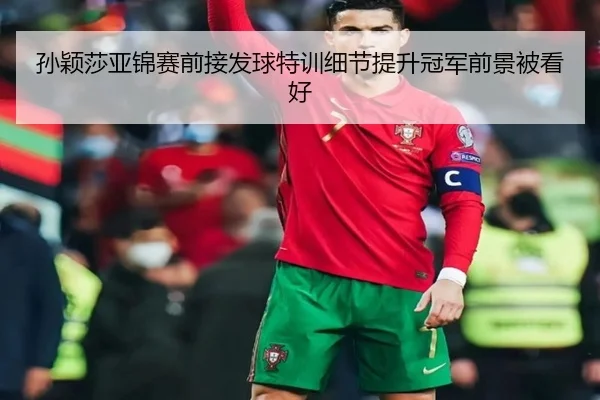 孙颖莎亚锦赛前接发球特训细节提升冠军前景被看好